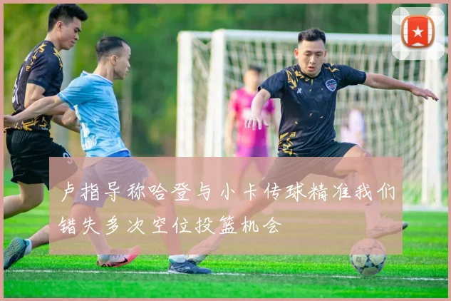 卢指导称哈登与小卡传球精准我们错失多次空位投篮机会