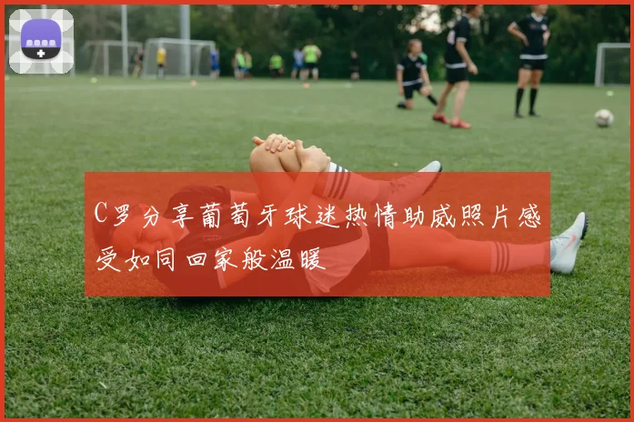 C罗分享葡萄牙球迷热情助威照片感受如同回家般温暖