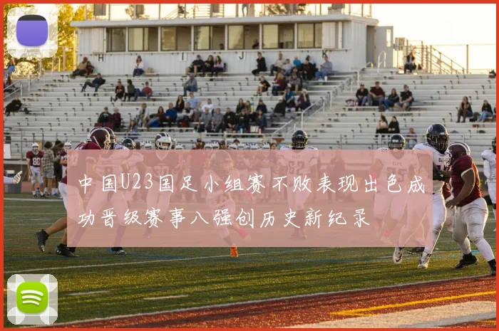 中国U23国足小组赛不败表现出色成功晋级赛事八强创历史新纪录