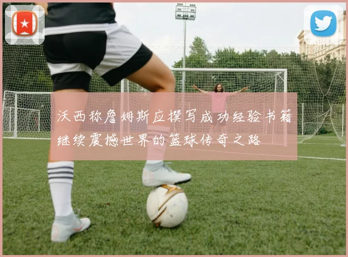 沃西称詹姆斯应撰写成功经验书籍继续震撼世界的篮球传奇之路