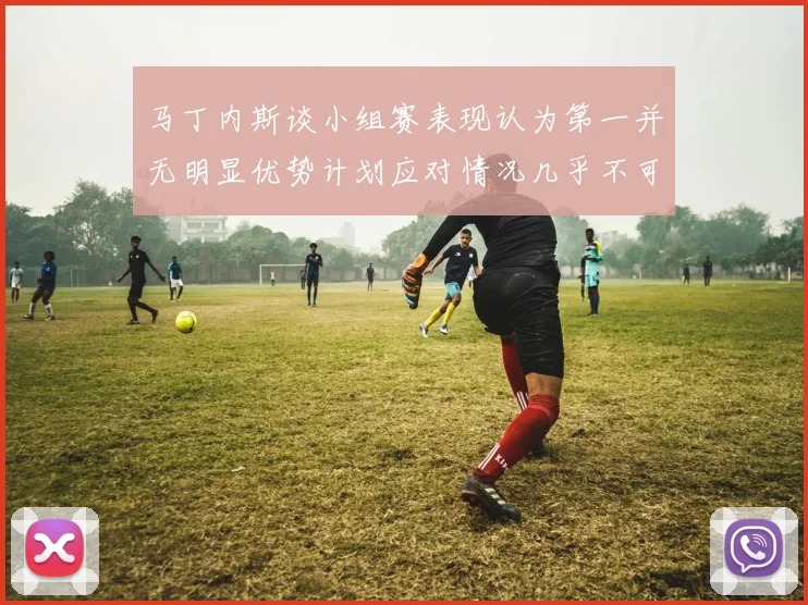 马丁内斯谈小组赛表现认为第一并无明显优势计划应对情况几乎不可能