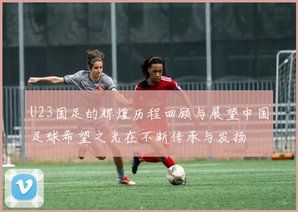 U23国足的辉煌历程回顾与展望中国足球希望之光在不断传承与发扬