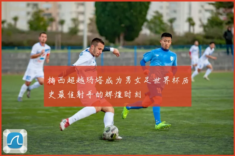 梅西超越玛塔成为男女足世界杯历史最佳射手的辉煌时刻
