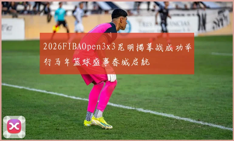 2026FIBAOpen3x3昆明揭幕战成功举行马年篮球盛事春城启航