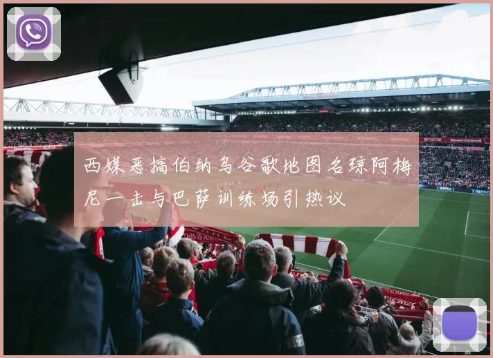 西媒恶搞伯纳乌谷歌地图名琼阿梅尼一击与巴萨训练场引热议