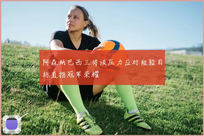 阿森纳巴西三将谈压力应对经验目标直指冠军荣耀