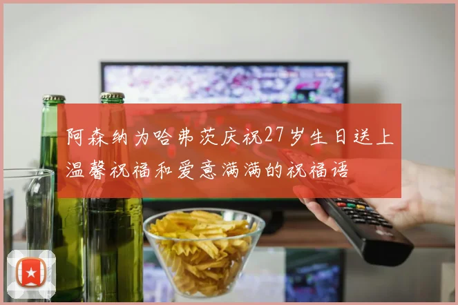 阿森纳为哈弗茨庆祝27岁生日送上温馨祝福和爱意满满的祝福语