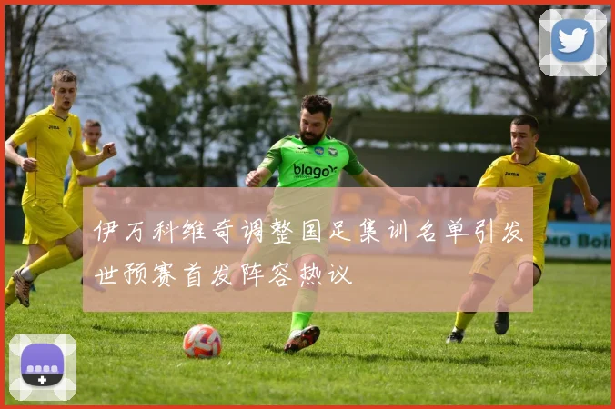 伊万科维奇调整国足集训名单引发世预赛首发阵容热议