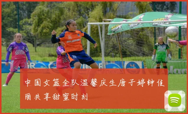 中国女篮全队温馨庆生唐子婷钟佳丽共享甜蜜时刻