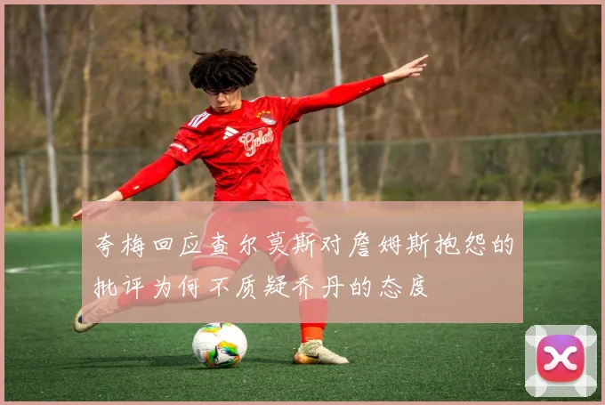 夸梅回应查尔莫斯对詹姆斯抱怨的批评为何不质疑乔丹的态度