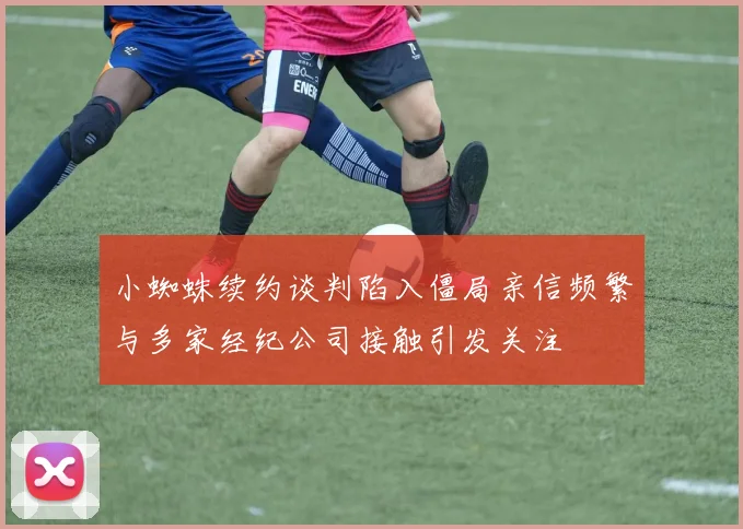 小蜘蛛续约谈判陷入僵局亲信频繁与多家经纪公司接触引发关注