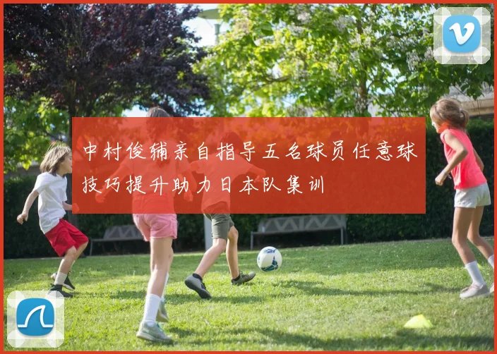 中村俊辅亲自指导五名球员任意球技巧提升助力日本队集训