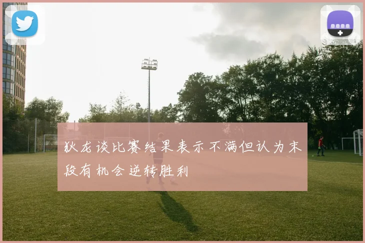 狄龙谈比赛结果表示不满但认为末段有机会逆转胜利