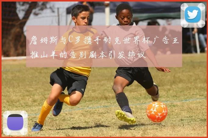 詹姆斯与C罗携手耐克世界杯广告互推山羊的告别剧本引发热议