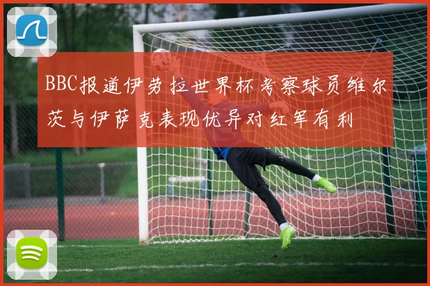 BBC报道伊劳拉世界杯考察球员维尔茨与伊萨克表现优异对红军有利