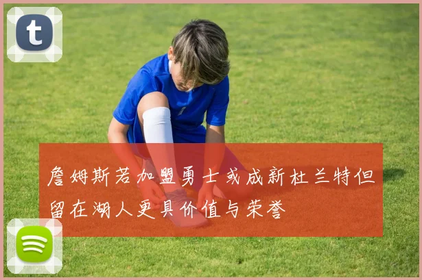 詹姆斯若加盟勇士或成新杜兰特但留在湖人更具价值与荣誉