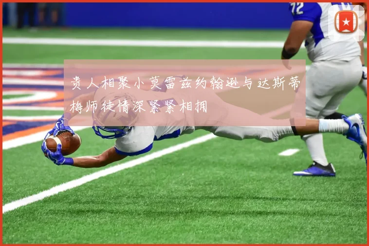 贵人相聚小莫雷兹约翰逊与达斯蒂梅师徒情深紧紧相拥