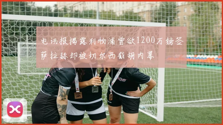 电讯报揭露利物浦曾欲1200万镑签萨拉赫却被切尔西截胡内幕