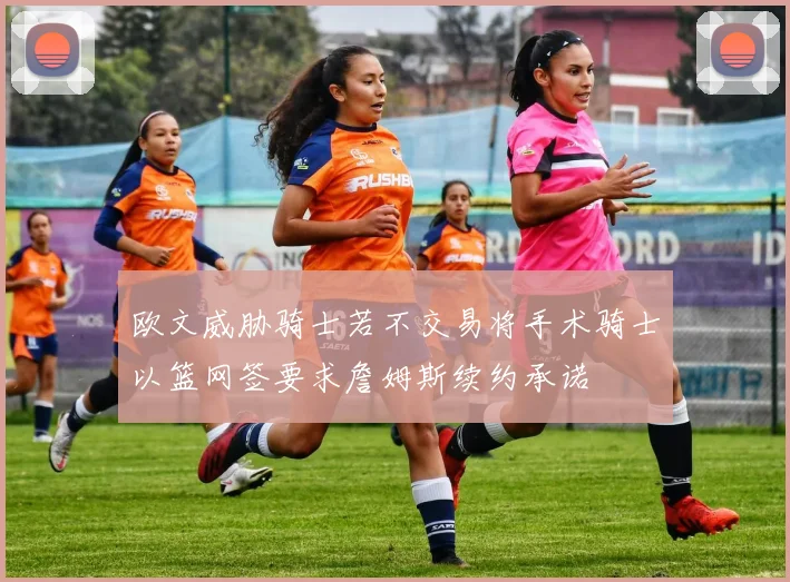 欧文威胁骑士若不交易将手术骑士以篮网签要求詹姆斯续约承诺