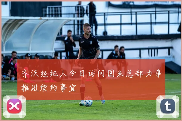 齐沃经纪人今日访问国米总部力争推进续约事宜