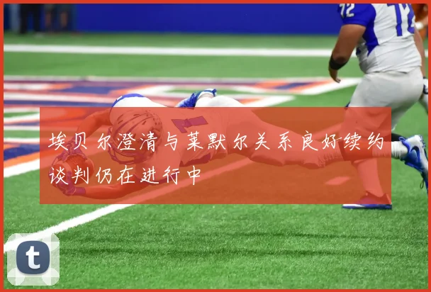 埃贝尔澄清与莱默尔关系良好续约谈判仍在进行中