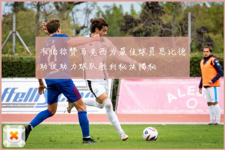 韦伯称赞马克西为最佳球员恩比德助攻助力球队胜利秘诀揭秘