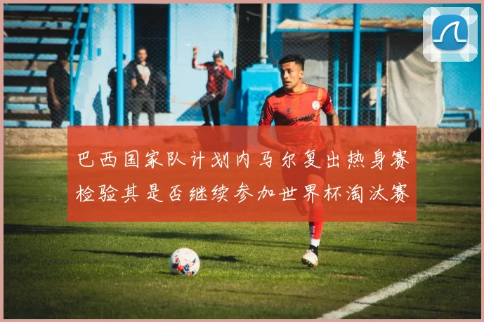 巴西国家队计划内马尔复出热身赛检验其是否继续参加世界杯淘汰赛