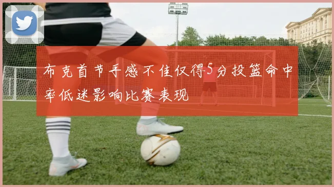 布克首节手感不佳仅得5分投篮命中率低迷影响比赛表现