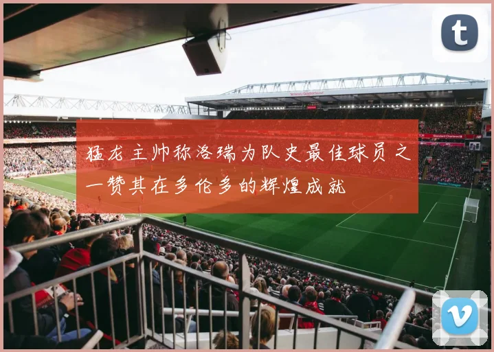 猛龙主帅称洛瑞为队史最佳球员之一赞其在多伦多的辉煌成就